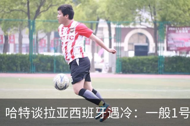 哈特谈拉亚西班牙遇冷：一般1号门将自己不犯错，教练很难换人的