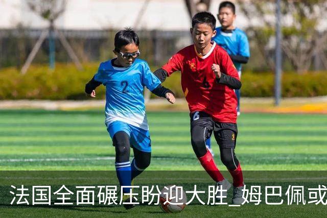 法国全面碾压盼迎大胜 姆巴佩或连场创造历史