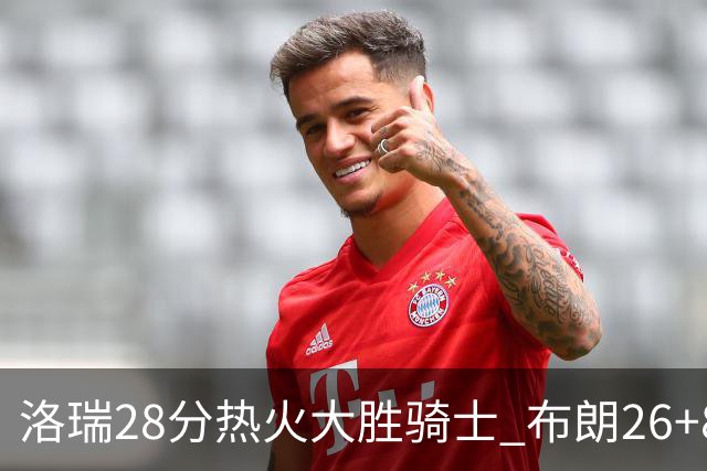 洛瑞28分热火大胜骑士 布朗26+8绿军险胜雄鹿