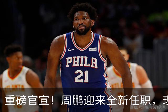 重磅官宣！周鹏迎来全新任职，现身广东携手易建联，薪资报酬出乎意料